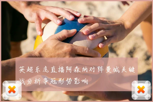 英超乐虎直播阿森纳对阵曼城关键战分析争冠形势影响