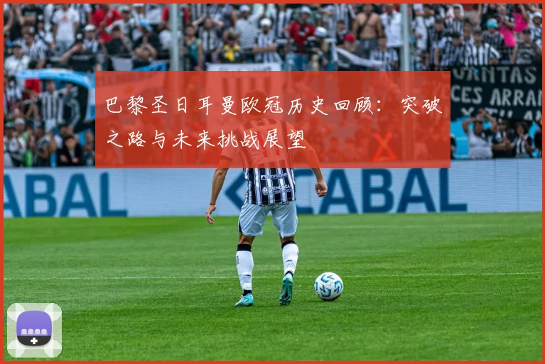 巴黎圣日耳曼欧冠历史回顾：突破之路与未来挑战展望