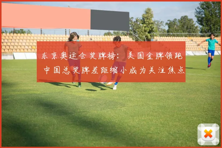 东京奥运会奖牌榜：美国金牌领跑 中国总奖牌差距缩小成为关注焦点