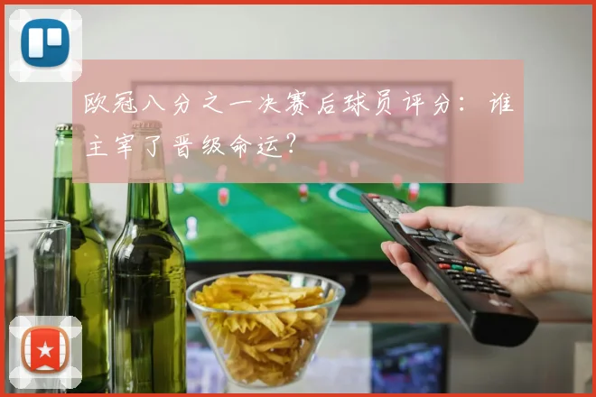 欧冠八分之一决赛后球员评分:谁主宰了晋级命运?
