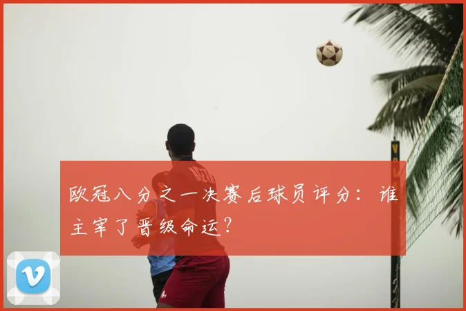 欧冠八分之一决赛后球员评分：谁主宰了晋级命运？
