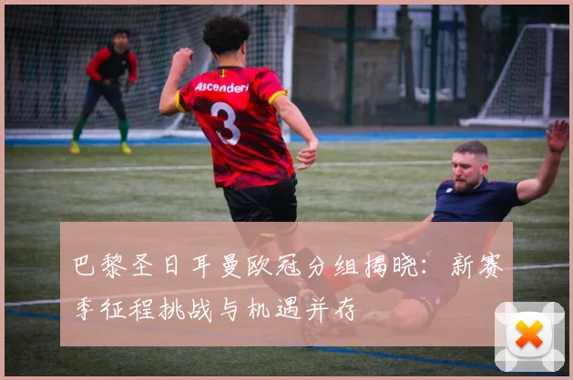 巴黎圣日耳曼欧冠分组揭晓：新赛季征程挑战与机遇并存