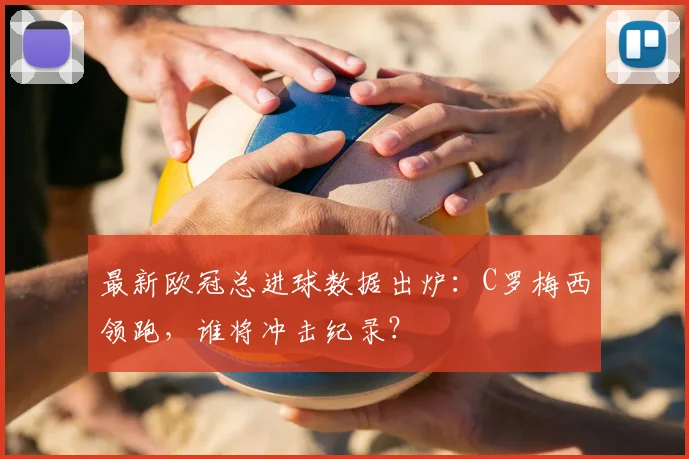 最新欧冠总进球数据出炉：C罗梅西领跑，谁将冲击纪录？