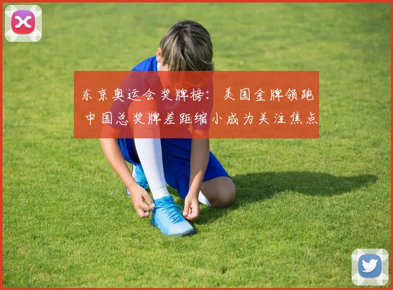 东京奥运会奖牌榜：美国金牌领跑 中国总奖牌差距缩小成为关注焦点