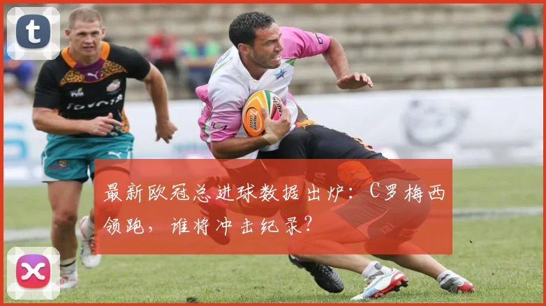 最新欧冠总进球数据出炉:C罗梅西领跑,谁将冲击纪录?